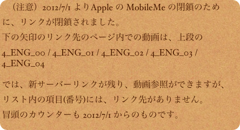 （注意）2012/7/1 よりApple の MobileMe の閉鎖のために、リンクが閉鎖されました。
下の矢印のリンク先のページ内での動画は、上段の
4_ENG_00 / 4_ENG_01 / 4_ENG_02 / 4_ENG_03 / 4_ENG_04

では、新サーバーリンクが残り、動画参照ができますが、
リスト内の項目(番号)には、リンク先がありません。
冒頭のカウンターも 2012/7/1 からのものです。　